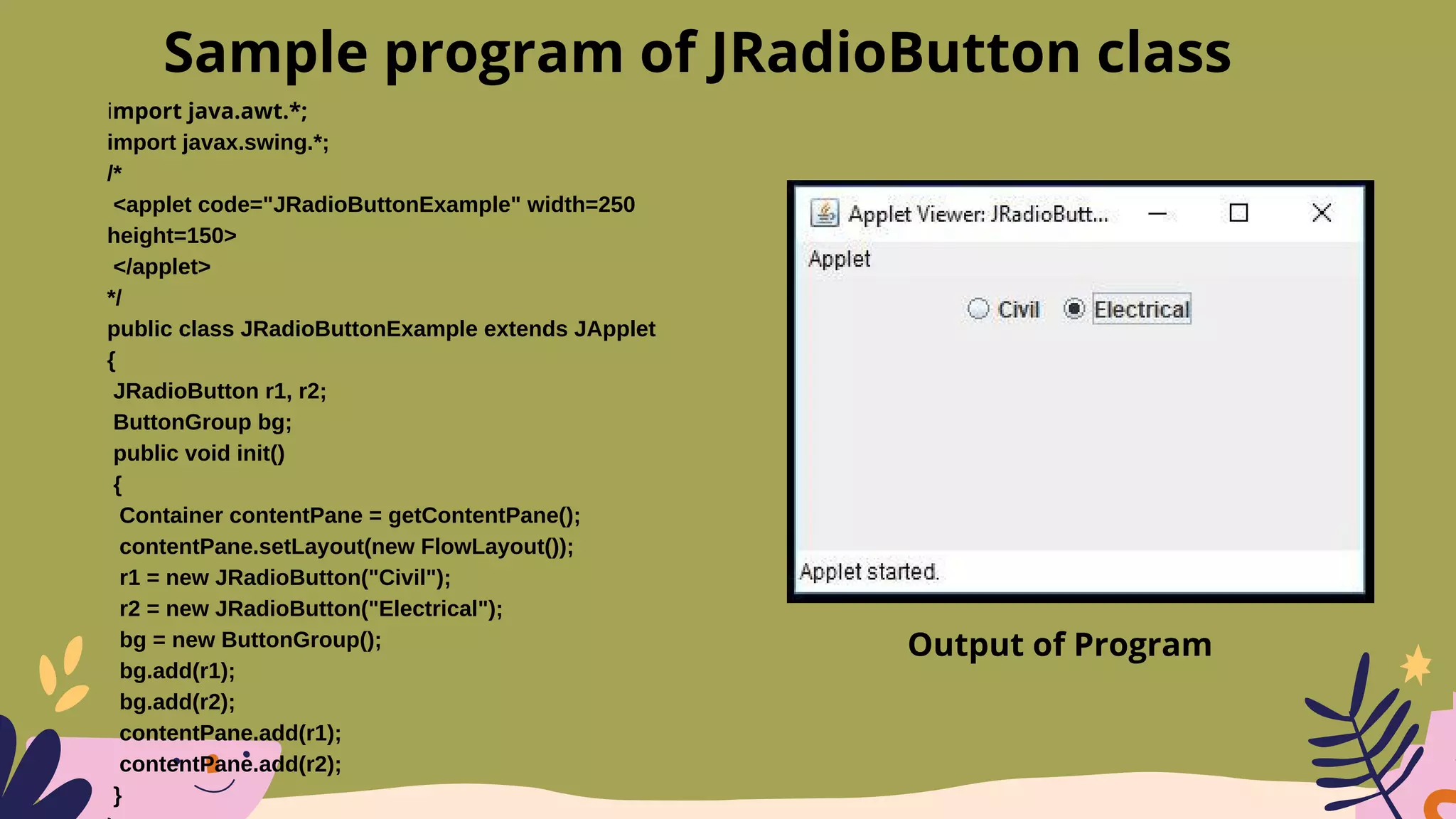 import java.awt.*;
import javax.swing.*;
/*
<applet code="JRadioButtonExample" width=250
height=150>
</applet>
*/
public class JRadioButtonExample extends JApplet
{
JRadioButton r1, r2;
ButtonGroup bg;
public void init()
{
Container contentPane = getContentPane();
contentPane.setLayout(new FlowLayout());
r1 = new JRadioButton("Civil");
r2 = new JRadioButton("Electrical");
bg = new ButtonGroup();
bg.add(r1);
bg.add(r2);
contentPane.add(r1);
contentPane.add(r2);
}
Sample program of JRadioButton class
Output of Program
 