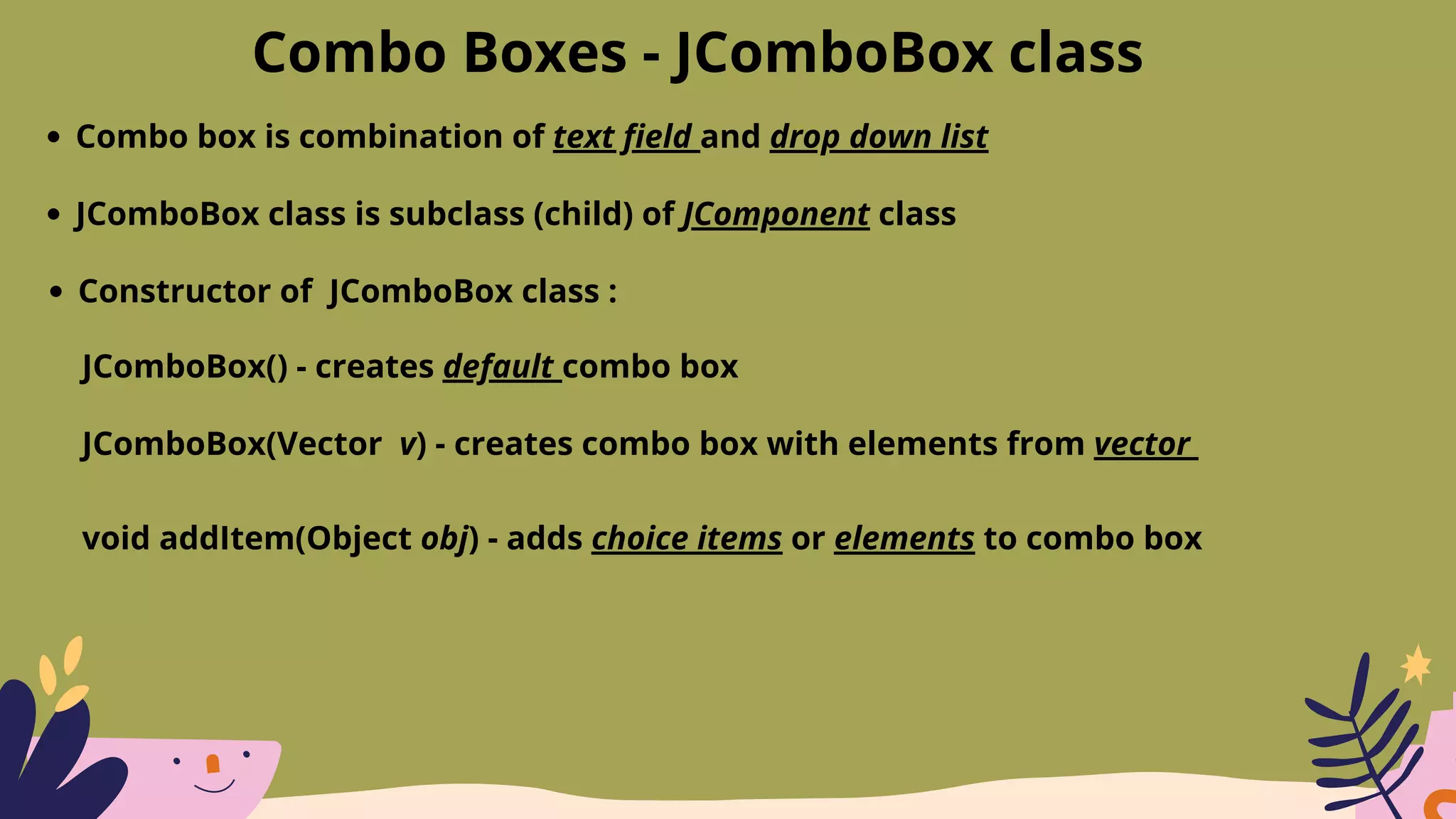 Combo Boxes - JComboBox class
Combo box is combination of text field and drop down list
JComboBox class is subclass (child) of JComponent class
Constructor of JComboBox class :
JComboBox() - creates default combo box
JComboBox(Vector v) - creates combo box with elements from vector
void addItem(Object obj) - adds choice items or elements to combo box
 