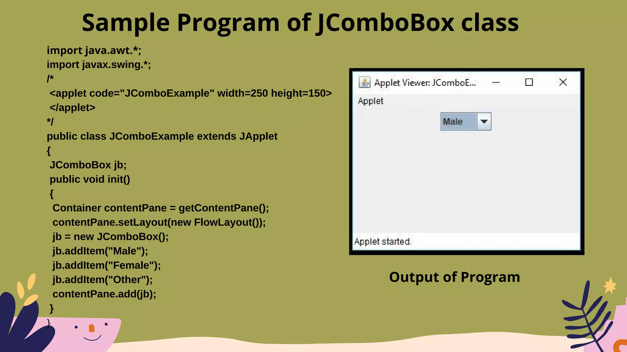 import java.awt.*;
import javax.swing.*;
/*
<applet code="JComboExample" width=250 height=150>
</applet>
*/
public class JComboExample extends JApplet
{
JComboBox jb;
public void init()
{
Container contentPane = getContentPane();
contentPane.setLayout(new FlowLayout());
jb = new JComboBox();
jb.addItem("Male");
jb.addItem("Female");
jb.addItem("Other");
contentPane.add(jb);
}
}
Sample Program of JComboBox class
Output of Program
 