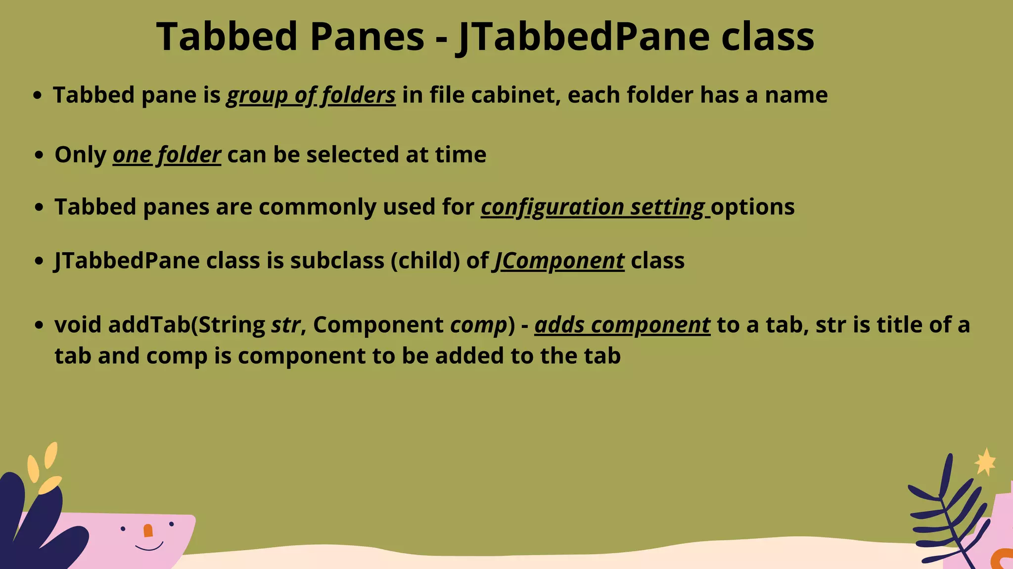 Tabbed Panes - JTabbedPane class
Tabbed pane is group of folders in file cabinet, each folder has a name
Only one folder can be selected at time
Tabbed panes are commonly used for configuration setting options
JTabbedPane class is subclass (child) of JComponent class
void addTab(String str, Component comp) - adds component to a tab, str is title of a
tab and comp is component to be added to the tab
 