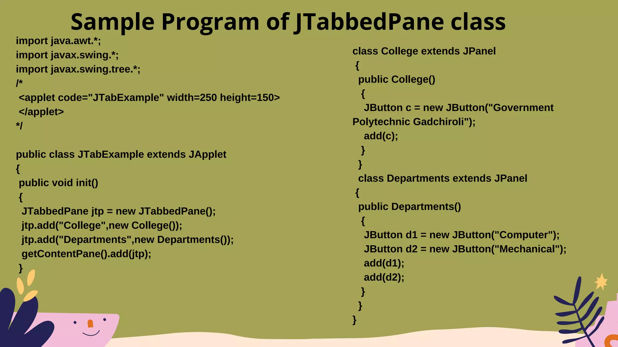 import java.awt.*;
import javax.swing.*;
import javax.swing.tree.*;
/*
<applet code="JTabExample" width=250 height=150>
</applet>
*/
public class JTabExample extends JApplet
{
public void init()
{
JTabbedPane jtp = new JTabbedPane();
jtp.add("College",new College());
jtp.add("Departments",new Departments());
getContentPane().add(jtp);
}
Sample Program of JTabbedPane class
class College extends JPanel
{
public College()
{
JButton c = new JButton("Government
Polytechnic Gadchiroli");
add(c);
}
}
class Departments extends JPanel
{
public Departments()
{
JButton d1 = new JButton("Computer");
JButton d2 = new JButton("Mechanical");
add(d1);
add(d2);
}
}
}
 