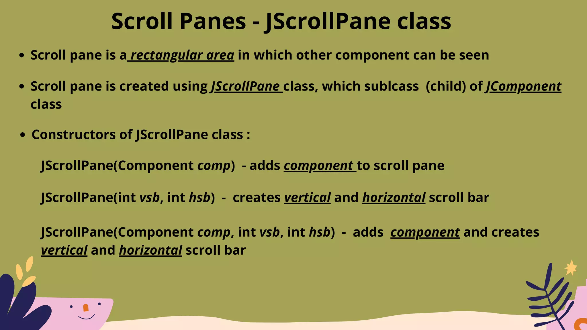 Scroll Panes - JScrollPane class
Scroll pane is a rectangular area in which other component can be seen
Scroll pane is created using JScrollPane class, which sublcass (child) of JComponent
class
Constructors of JScrollPane class :
JScrollPane(Component comp) - adds component to scroll pane
JScrollPane(int vsb, int hsb) - creates vertical and horizontal scroll bar
JScrollPane(Component comp, int vsb, int hsb) - adds component and creates
vertical and horizontal scroll bar
 