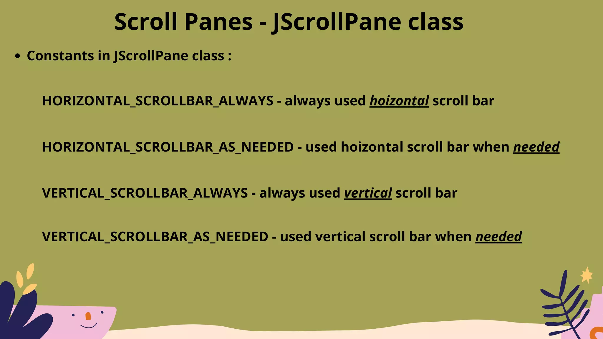 Scroll Panes - JScrollPane class
Constants in JScrollPane class :
HORIZONTAL_SCROLLBAR_ALWAYS - always used hoizontal scroll bar
HORIZONTAL_SCROLLBAR_AS_NEEDED - used hoizontal scroll bar when needed
VERTICAL_SCROLLBAR_ALWAYS - always used vertical scroll bar
VERTICAL_SCROLLBAR_AS_NEEDED - used vertical scroll bar when needed
 