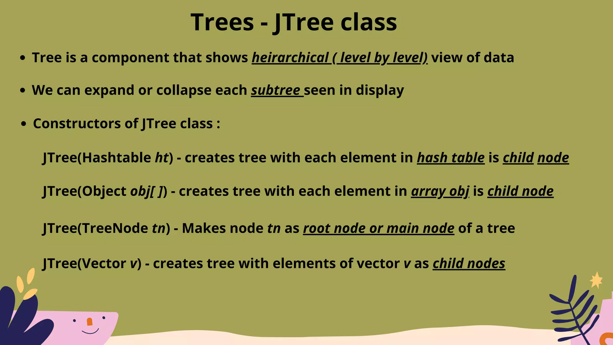 Trees - JTree class
Tree is a component that shows heirarchical ( level by level) view of data
We can expand or collapse each subtree seen in display
Constructors of JTree class :
JTree(Hashtable ht) - creates tree with each element in hash table is child node
JTree(Object obj[ ]) - creates tree with each element in array obj is child node
JTree(TreeNode tn) - Makes node tn as root node or main node of a tree
JTree(Vector v) - creates tree with elements of vector v as child nodes
 