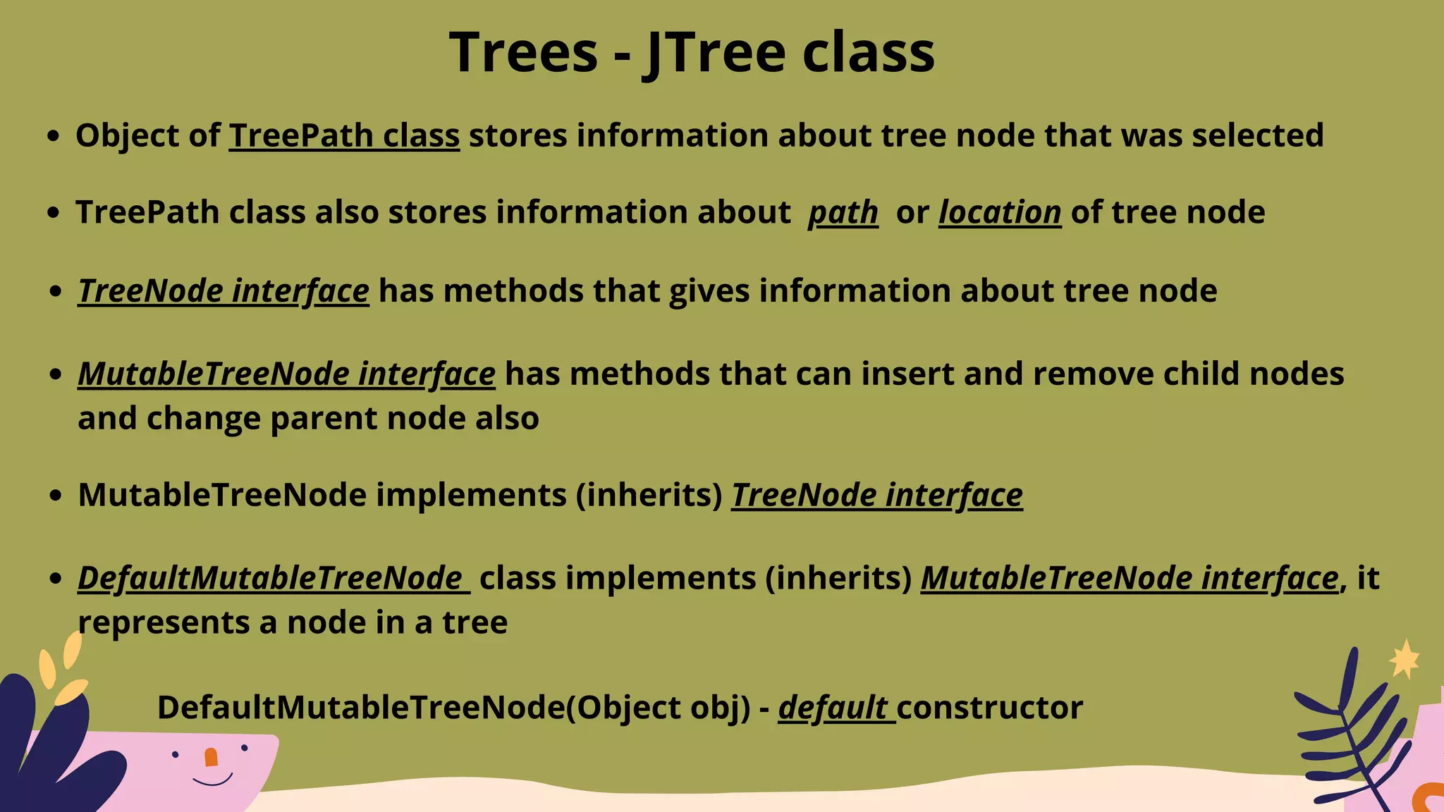 Trees - JTree class
Object of TreePath class stores information about tree node that was selected
TreePath class also stores information about path or location of tree node
TreeNode interface has methods that gives information about tree node
MutableTreeNode interface has methods that can insert and remove child nodes
and change parent node also
MutableTreeNode implements (inherits) TreeNode interface
DefaultMutableTreeNode class implements (inherits) MutableTreeNode interface, it
represents a node in a tree
DefaultMutableTreeNode(Object obj) - default constructor
 