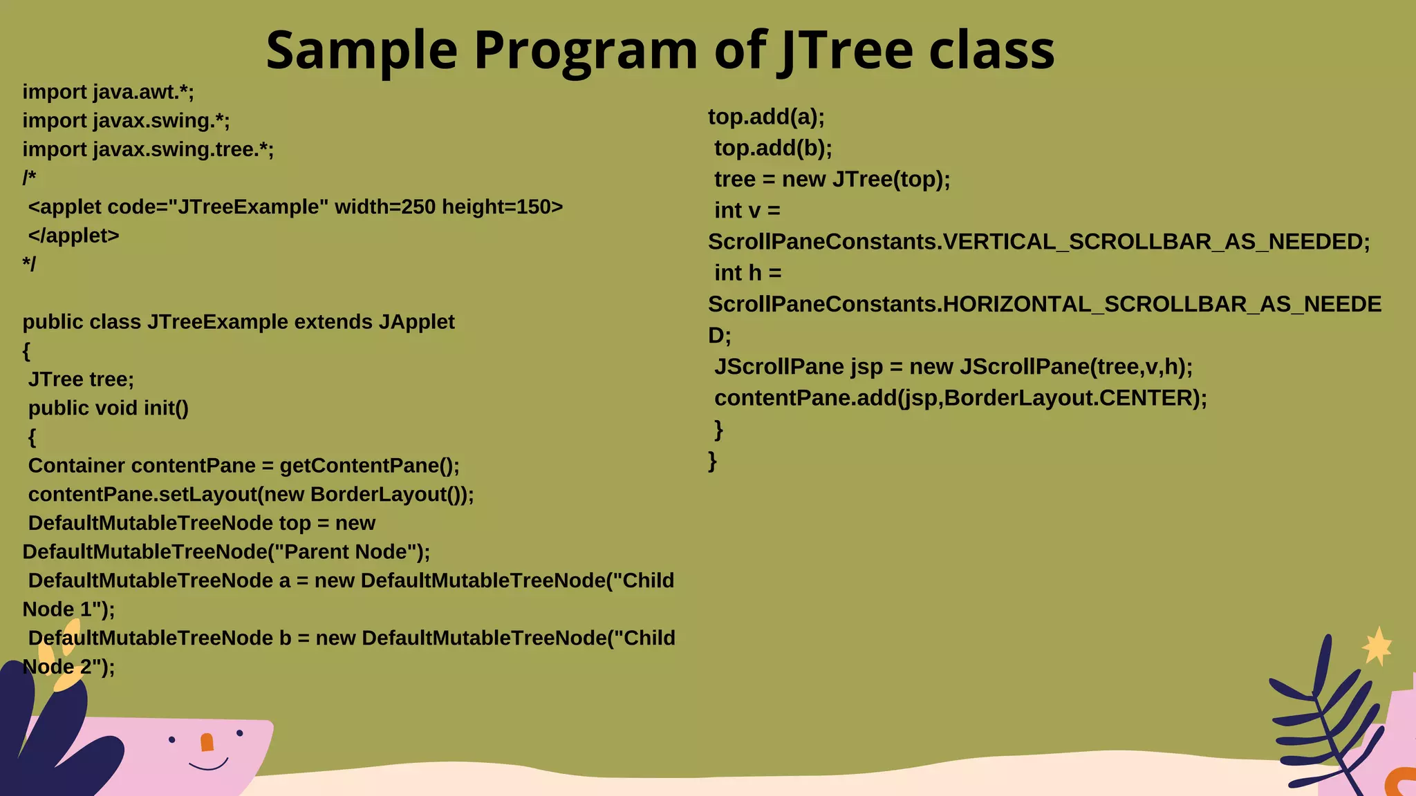 import java.awt.*;
import javax.swing.*;
import javax.swing.tree.*;
/*
<applet code="JTreeExample" width=250 height=150>
</applet>
*/
public class JTreeExample extends JApplet
{
JTree tree;
public void init()
{
Container contentPane = getContentPane();
contentPane.setLayout(new BorderLayout());
DefaultMutableTreeNode top = new
DefaultMutableTreeNode("Parent Node");
DefaultMutableTreeNode a = new DefaultMutableTreeNode("Child
Node 1");
DefaultMutableTreeNode b = new DefaultMutableTreeNode("Child
Node 2");
Sample Program of JTree class
top.add(a);
top.add(b);
tree = new JTree(top);
int v =
ScrollPaneConstants.VERTICAL_SCROLLBAR_AS_NEEDED;
int h =
ScrollPaneConstants.HORIZONTAL_SCROLLBAR_AS_NEEDE
D;
JScrollPane jsp = new JScrollPane(tree,v,h);
contentPane.add(jsp,BorderLayout.CENTER);
}
}
 