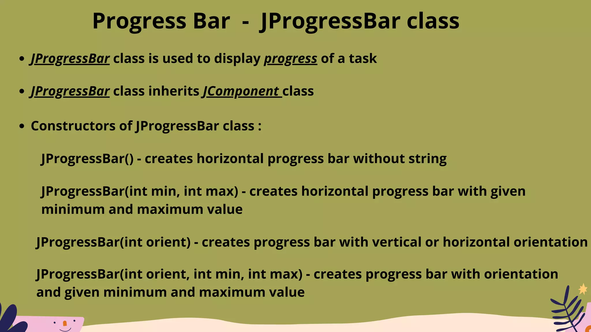Progress Bar - JProgressBar class
JProgressBar class is used to display progress of a task
JProgressBar class inherits JComponent class
Constructors of JProgressBar class :
JProgressBar() - creates horizontal progress bar without string
JProgressBar(int min, int max) - creates horizontal progress bar with given
minimum and maximum value
JProgressBar(int orient) - creates progress bar with vertical or horizontal orientation
JProgressBar(int orient, int min, int max) - creates progress bar with orientation
and given minimum and maximum value
 