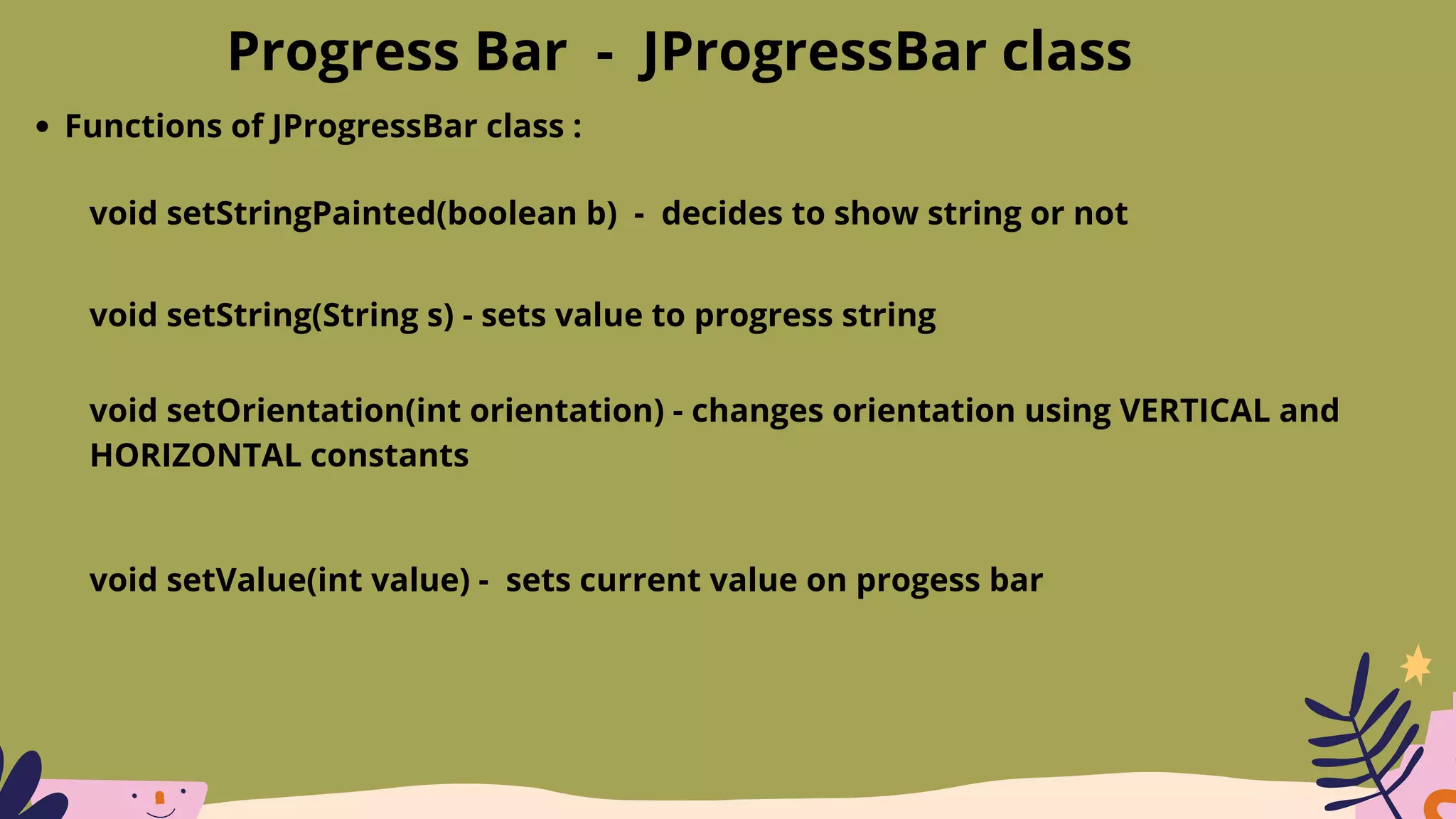 Progress Bar - JProgressBar class
Functions of JProgressBar class :
void setStringPainted(boolean b) - decides to show string or not
void setString(String s) - sets value to progress string
void setOrientation(int orientation) - changes orientation using VERTICAL and
HORIZONTAL constants
void setValue(int value) - sets current value on progess bar
 
