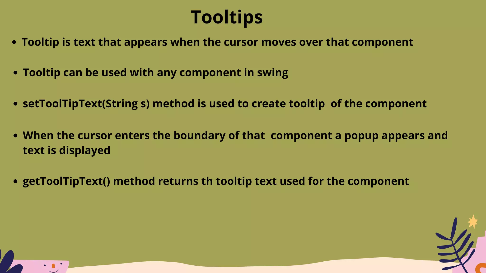 Tooltips
Tooltip is text that appears when the cursor moves over that component
Tooltip can be used with any component in swing
setToolTipText(String s) method is used to create tooltip of the component
When the cursor enters the boundary of that component a popup appears and
text is displayed
getToolTipText() method returns th tooltip text used for the component
 