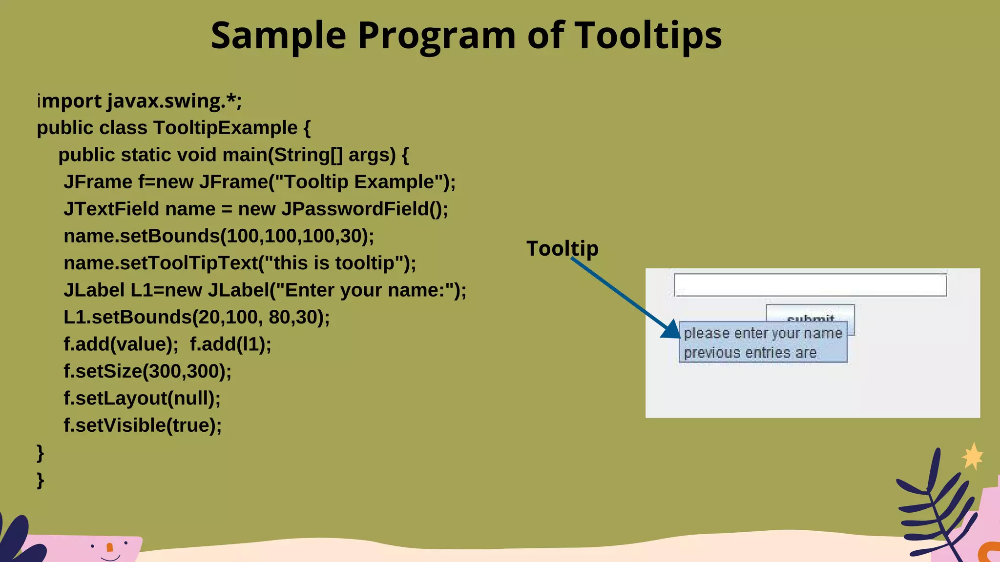 import javax.swing.*;
public class TooltipExample {
public static void main(String[] args) {
JFrame f=new JFrame("Tooltip Example");
JTextField name = new JPasswordField();
name.setBounds(100,100,100,30);
name.setToolTipText("this is tooltip");
JLabel L1=new JLabel("Enter your name:");
L1.setBounds(20,100, 80,30);
f.add(value); f.add(l1);
f.setSize(300,300);
f.setLayout(null);
f.setVisible(true);
}
}
Sample Program of Tooltips
Tooltip
 