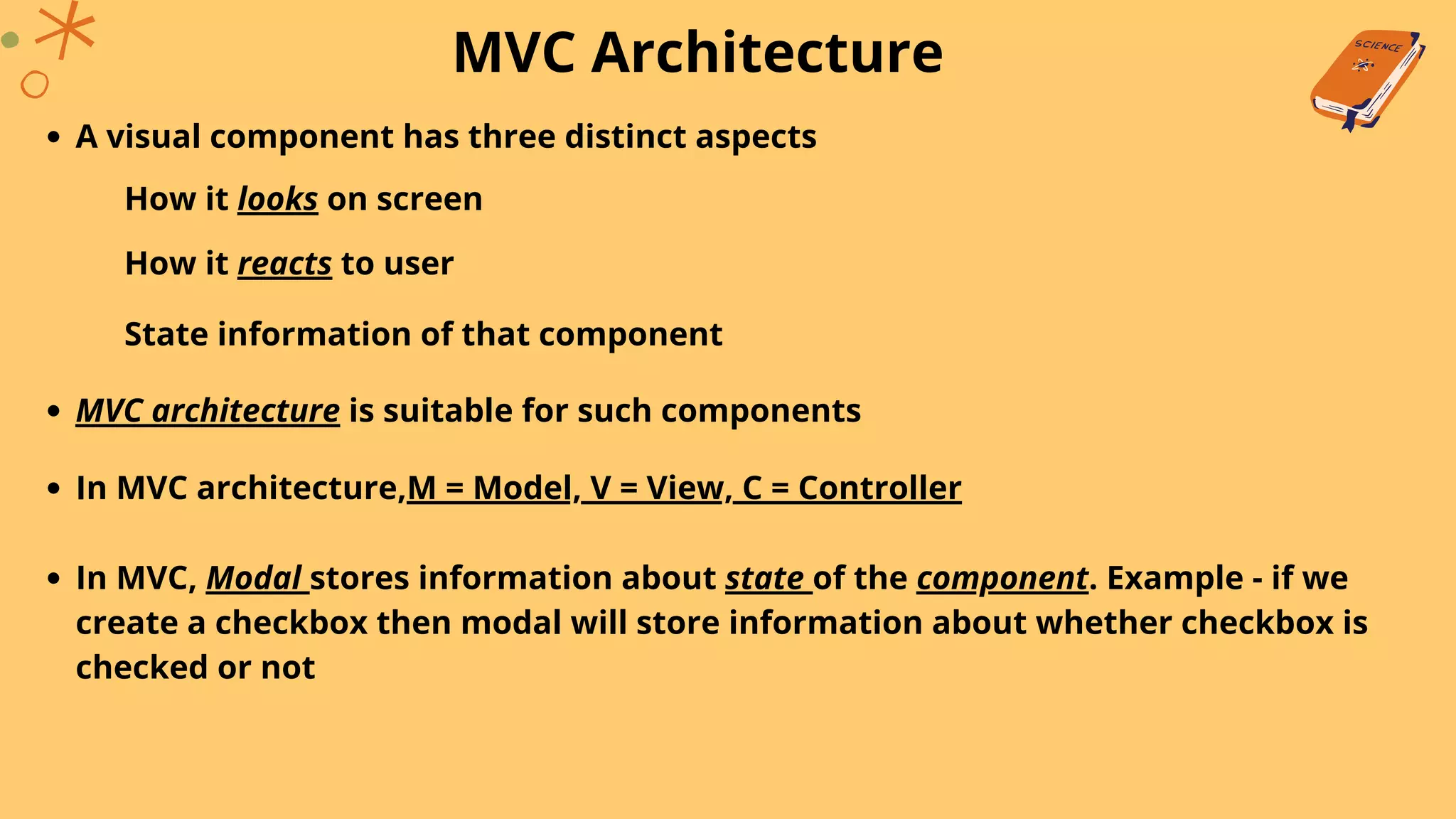 MVC Architecture
A visual component has three distinct aspects
How it looks on screen
How it reacts to user
State information of that component
MVC architecture is suitable for such components
In MVC architecture,M = Model, V = View, C = Controller
In MVC, Modal stores information about state of the component. Example - if we
create a checkbox then modal will store information about whether checkbox is
checked or not
 