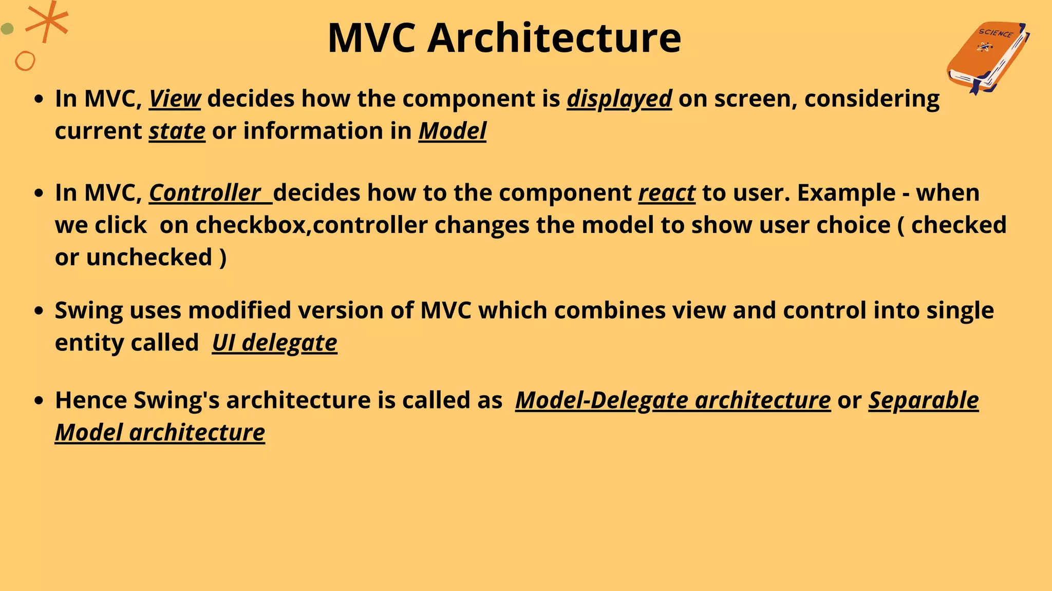 MVC Architecture
In MVC, View decides how the component is displayed on screen, considering
current state or information in Model
In MVC, Controller decides how to the component react to user. Example - when
we click on checkbox,controller changes the model to show user choice ( checked
or unchecked )
Swing uses modified version of MVC which combines view and control into single
entity called UI delegate
Hence Swing's architecture is called as Model-Delegate architecture or Separable
Model architecture
 