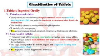 Classification of Tablets
1.Tablets Ingested Orally
V. Enteric-coated tablets
✓These tablets are conventionally compressed tablets coated with enteric
coating materials that resist the dissolution in the stomach but dissolve in
the intestine.
✓The solubility of enteric coating materials is pH-dependent.
✓It has delayed release property.
✓Ex. Aspirin(to reduce stomach irritation), Omeprazole (Proton pump inhibitors)
VI. Sugar-coated tablets:
✓ The compressed tablets having a sugar coating are called sugar-coated tablets.
✓Sugar coating is done to mask the bitter and unpleasant order and the taste of
the medicament.
✓The sugar coating makes the tablets, elegant and safeguards the drug from
the atmospheric effect.
✓Ex. Ibuprofen, Vitamin Supplements, Antibiotics
 