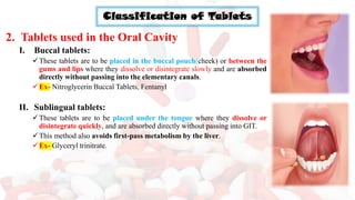 Classification of Tablets
2. Tablets used in the Oral Cavity
I. Buccal tablets:
✓These tablets are to be placed in the buccal pouch(cheek) or between the
gums and lips where they dissolve or disintegrate slowly and are absorbed
directly without passing into the elementary canals.
✓Ex- Nitroglycerin Buccal Tablets, Fentanyl
II. Sublingual tablets:
✓These tablets are to be placed under the tongue where they dissolve or
disintegrate quickly, and are absorbed directly without passing into GIT.
✓This method also avoids first-pass metabolism by the liver.
✓Ex- Glyceryl trinitrate.
 