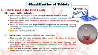 Classification of Tablets
2. Tablets used in the Oral Cavity
III. Lozenge tablets &Troches:
✓ These tablets are designed to exert a local effect in the mouth or throat.
✓ Commonly used to treat sore throat or to control coughing in common cold.
✓ They may contain local anesthetics, antiseptics, antibacterial agents, astringent,
and antitussives.
✓ These are formulated with high-pressure compression or moulding, typically
containing sweetening agents, flavoring agents, and cooling substances alongside
the medication.
✓ Ex- Vicks, Strepsils, coflets, etc.
IV. Dental cones: endodontic cones or root canal cones
✓ These are relatively minor compressed tablets meant to be placed in the empty
socket after tooth extraction.
✓ They prevent the multiplication of bacteria in the socket following such
extraction by using slow-release antibacterial compounds or to reduce bleeding
by containing the astringents.
✓ Ex- Calcium Hydroxide Cones-Used for their antimicrobial properties and to
induce hard tissue formation, often used for temporary filling
 