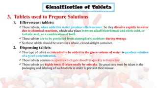 Classification of Tablets
3. Tablets used to Prepare Solutions
1. Effervescent tablets:
✓These tablets, when added to water, produce effervescence. So they dissolve rapidly in water
due to chemical reactions, which take place between alkali bicarbonate and citric acid, or
tartaric acid, or a combination of both.
✓These tablets are to be protected from atmospheric moisture during storage.
✓So these tablets should be stored in a whale, closed airtight container.
2. Dispensing tablets:
✓This type of tablet are intended to be added to the given volume of water to produce solution
of a given concentration.
✓These tablets contain excipients which gate dissolves quickly to form clear.
✓These tablets are highly toxic if taken orally by mistake. So great care must be taken in the
packaging and labeling of such tablets in order to prevent their misuse.
 