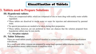 Classification of Tablets
3. Tablets used to Prepare Solutions
III. Hypodermic tablets:
✓These are compressed tablet, which are composed of one or more drug with readily water soluble
ingredient.
✓These tablets are dissolved in sterile water or water for injection and administered by parental
route.
✓So special precautions are needed to be taken during their preparation.
✓These tablets, however, are not preferred as there are chances that the solution prepared from
hypodermic tablets may be non-sterile.
✓Ex. Morphine sulphate
IV. Tablet Triturate:
These are small tablets usually cylindrical moulded or compressed and contain potent predicament
with diluent.
On a small scale tablet, triturate are prepared by using hand operated tablet triturates moulds for
bulk production atomic tablet triturate at machines used.
 
