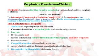 Excipients or Formulation of Tablets
Excipients Substances other than the active ingredients are commonly referred to as excipients
or additives.
Tablet = API + Excipents
The International Pharmaceutical Excipients Council (IPEC) defines excipients as any
substances other than the active drug or prodrug induced in the manufacturing processes or is
continued in finished pharmaceutical dosage forms.
Ideal Characteristics of Excipients
1. Non-toxic and regulatory-acceptable substances.
2. Commercially available in acceptable grades in all manufacturing countries.
3. Low cost.
4. Physiologically inert.
5. Physical and chemically stable by themselves and with drug(s) and other tablet components.
6. Free from microbes.
7. Compatible with color without off-color appearance.
8. Approved as food additives if the drug product is also classified as food.
9. Does not affect the bioavailability of the added drug(s).
 