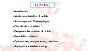 ✓Introduction
✓Ideal characteristics of tablets
✓Advantages and Disadvantages
✓Classification of tablets.
✓Excipients, Formulation of tablets.
✓Granulation methods,
✓Compression, and processing problems.
✓ Equipment and tablet tooling.
CONTENT
 