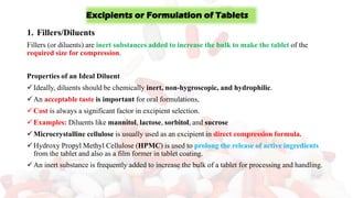 1. Fillers/Diluents
Fillers (or diluents) are inert substances added to increase the bulk to make the tablet of the
required size for compression.
Properties of an Ideal Diluent
✓Ideally, diluents should be chemically inert, non-hygroscopic, and hydrophilic.
✓An acceptable taste is important for oral formulations,
✓Cost is always a significant factor in excipient selection.
✓Examples: Diluents like mannitol, lactose, sorbitol, and sucrose
✓Microcrystalline cellulose is usually used as an excipient in direct compression formula.
✓Hydroxy Propyl Methyl Cellulose (HPMC) is used to prolong the release of active ingredients
from the tablet and also as a film former in tablet coating.
✓An inert substance is frequently added to increase the bulk of a tablet for processing and handling.
Excipients or Formulation of Tablets
 