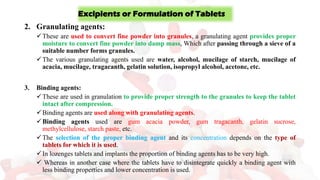 2. Granulating agents:
✓These are used to convert fine powder into granules, a granulating agent provides proper
moisture to convert fine powder into damp mass, Which after passing through a sieve of a
suitable number forms granules.
✓The various granulating agents used are water, alcohol, mucilage of starch, mucilage of
acacia, mucilage, tragacanth, gelatin solution, isopropyl alcohol, acetone, etc.
3. Binding agents:
✓These are used in granulation to provide proper strength to the granules to keep the tablet
intact after compression.
✓Binding agents are used along with granulating agents.
✓Binding agents used are gum acacia powder, gum tragacanth, gelatin sucrose,
methylcellulose, starch paste, etc.
✓The selection of the proper binding agent and its concentration depends on the type of
tablets for which it is used.
✓In lozenges tablets and implants the proportion of binding agents has to be very high.
✓ Whereas in another case where the tablets have to disintegrate quickly a binding agent with
less binding properties and lower concentration is used.
Excipients or Formulation of Tablets
 