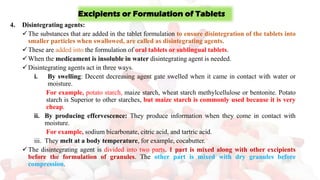 4. Disintegrating agents:
✓The substances that are added in the tablet formulation to ensure disintegration of the tablets into
smaller particles when swallowed, are called as disintegrating agents.
✓These are added into the formulation of oral tablets or sublingual tablets.
✓When the medicament is insoluble in water disintegrating agent is needed.
✓Disintegrating agents act in three ways.
i. By swelling: Decent decreasing agent gate swelled when it came in contact with water or
moisture.
For example, potato starch, maize starch, wheat starch methylcellulose or bentonite. Potato
starch is Superior to other starches, but maize starch is commonly used because it is very
cheap.
ii. By producing effervescence: They produce information when they come in contact with
moisture.
For example, sodium bicarbonate, citric acid, and tartric acid.
iii. They melt at a body temperature, for example, cocabutter.
✓The disintegrating agent is divided into two parts. 1 part is mixed along with other excipients
before the formulation of granules. The other part is mixed with dry granules before
compression.
Excipients or Formulation of Tablets
 