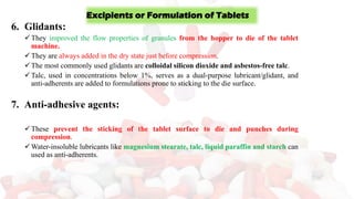 6. Glidants:
✓They improved the flow properties of granules from the hopper to die of the tablet
machine.
✓They are always added in the dry state just before compression.
✓The most commonly used glidants are colloidal silicon dioxide and asbestos-free talc.
✓Talc, used in concentrations below 1%, serves as a dual-purpose lubricant/glidant, and
anti-adherents are added to formulations prone to sticking to the die surface.
7. Anti-adhesive agents:
✓These prevent the sticking of the tablet surface to die and punches during
compression.
✓Water-insoluble lubricants like magnesium stearate, talc, liquid paraffin and starch can
used as anti-adherents.
Excipients or Formulation of Tablets
 