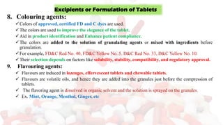 8. Colouring agents:
✓Colors of approved, certified FD and C dyes are used.
✓The colors are used to improve the elegance of the tablet.
✓Aid in product identification and Enhance patient compliance.
✓The colors are added to the solution of granulating agents or mixed with ingredients before
granulation.
✓For example, FD&C Red No. 40, FD&C Yellow No. 5. D&C Red No. 33, D&C Yellow No. 10.
✓Their selection depends on factors like solubility, stability, compatibility, and regulatory approval.
9. Flavouring agents:
✓ Flavours are induced in lozenges, effervescent tablets and chewable tablets.
✓ Flavours are volatile oils, and hence they are added into the granules just before the compression of
tablets.
✓ The flavoring agent is dissolved in organic solvent and the solution is sprayed on the granules.
✓ Ex. Mint, Orange, Menthol, Ginger, etc
Excipients or Formulation of Tablets
 