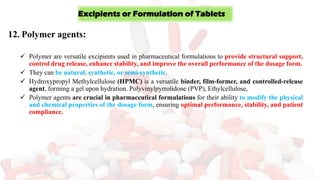 12. Polymer agents:
✓ Polymer are versatile excipients used in pharmaceutical formulations to provide structural support,
control drug release, enhance stability, and improve the overall performance of the dosage form.
✓ They can be natural, synthetic, or semi-synthetic.
✓ Hydroxypropyl Methylcellulose (HPMC) is a versatile binder, film-former, and controlled-release
agent, forming a gel upon hydration. Polyvinylpyrrolidone (PVP), Ethylcellulose,
✓ Polymer agents are crucial in pharmaceutical formulations for their ability to modify the physical
and chemical properties of the dosage form, ensuring optimal performance, stability, and patient
compliance.
Excipients or Formulation of Tablets
 