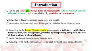 Introduction
❑Tablets are solid unit dosage form of medicaments with or without suitable
diluents(excipients) and prepared either by moulding or compression.
❑Solid, flat, or biconvex discs in shape, size, and weight.
❑Variation in hardness, thickness, disintegration, and dissolution characteristics.
❑According to the Indian Pharmacopoeia, pharmaceutical tablets are solid, flat or
biconvex discs, unit dosage form, prepared by compressing drugs or a mixture
of drugs, with or without diluents.
❑70% of total medicines dispensed in tablet form.
❑Available for all medications, except for difficult formulation or administration.
 