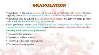 GRANULATION
✓Granulation is the act or process of forming or crystallizing into grains. Granules
typically have a size range between 0.2 and 4.0 mm, depending on their subsequent use.
✓Granulation may be defined as a size enlargement process that converts small particles
into physically stronger and larger agglomerates.
✓ The granulation process will improve flow and compression characteristics, reduce
segregation, improve content uniformity, and eliminate excessive amounts of fine particles.
Following are the benefits of granulation:
✓To enhance flow properties.
✓To produce a uniform mixture
✓To improve compaction characteristics.
✓To avoid powder segregation.
 