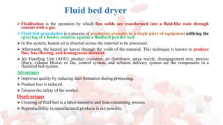 ➢ Fluidisation is the operation by which fine solids are transformed into a fluid-like state through
contact with a gas.
➢ Fluid bed granulation is a process of producing granules in a single piece of equipment utilizing the
spraying of a binder solution against a fluidized powder bed.
➢ In this system, heated air is directed across the material to be processed.
➢ Afterwards, the heated air leaves through the voids of the material. This technique is known to produce
fine, free-flowing, and homogenous material.
➢ Air Handling Unit (AHU), product container, air distributor, spray nozzle, disengagement area, process
filters, exhaust blower or fan, control system, and solution delivery system are the components in a
fluidized bed system.
Advantages
➢ Improves quality by reducing dust formation during processing.
➢ Product loss is reduced.
➢ Ensures the safety of the worker.
Disadvantages
➢ Cleaning of fluid bed is a labor-intensive and time-consuming process.
➢ Reproducibility in manufactured products is not possible.
Fluid bed dryer
 
