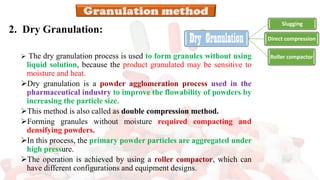 2. Dry Granulation:
➢ The dry granulation process is used to form granules without using
liquid solution, because the product granulated may be sensitive to
moisture and heat.
➢Dry granulation is a powder agglomeration process used in the
pharmaceutical industry to improve the flowability of powders by
increasing the particle size.
➢This method is also called as double compression method.
➢Forming granules without moisture required compacting and
densifying powders.
➢In this process, the primary powder particles are aggregated under
high pressure.
➢The operation is achieved by using a roller compactor, which can
have different configurations and equipment designs.
Dry Granulation
Slugging
Direct compression
Roller compactor
 