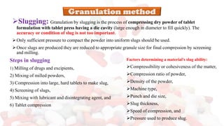 ➢Slugging: Granulation by slugging is the process of compressing dry powder of tablet
formulation with tablet press having a die cavity (large enough in diameter to fill quickly). The
accuracy or condition of slug is not too important.
➢Only sufficient pressure to compact the powder into uniform slugs should be used.
➢Once slugs are produced they are reduced to appropriate granule size for final compression by screening
and milling.
Steps in slugging
1) Milling of drugs and excipients,
2) Mixing of milled powders,
3) Compression into large, hard tablets to make slug,
4) Screening of slugs,
5) Mixing with lubricant and disintegrating agent, and
6) Tablet compression
Factors determining a material's slug ability:
➢Compressibility or cohesiveness of the matter,
➢Compression ratio of powder,
➢Density of the powder,
➢Machine type,
➢Punch and die size,
➢Slug thickness,
➢Speed of compression, and
➢Pressure used to produce slug.
 