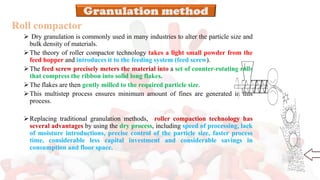 Roll compactor
➢ Dry granulation is commonly used in many industries to alter the particle size and
bulk density of materials.
➢The theory of roller compactor technology takes a light small powder from the
feed hopper and introduces it to the feeding system (feed screw).
➢The feed screw precisely meters the material into a set of counter-rotating rolls
that compress the ribbon into solid long flakes.
➢The flakes are then gently milled to the required particle size.
➢This multistep process ensures minimum amount of fines are generated in this
process.
➢Replacing traditional granulation methods, roller compaction technology has
several advantages by using the dry process, including speed of processing, lack
of moisture introductions, precise control of the particle size, faster process
time, considerable less capital investment and considerable savings in
consumption and floor space.
 
