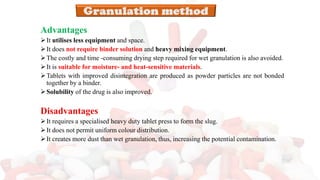 Advantages
➢It utilises less equipment and space.
➢It does not require binder solution and heavy mixing equipment.
➢The costly and time -consuming drying step required for wet granulation is also avoided.
➢It is suitable for moisture- and heat-sensitive materials.
➢Tablets with improved disintegration are produced as powder particles are not bonded
together by a binder.
➢Solubility of the drug is also improved.
Disadvantages
➢It requires a specialised heavy duty tablet press to form the slug.
➢It does not permit uniform colour distribution.
➢It creates more dust than wet granulation, thus, increasing the potential contamination.
 