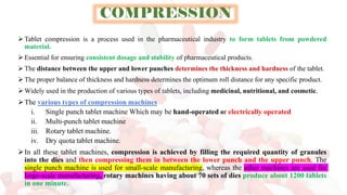 COMPRESSION
➢ Tablet compression is a process used in the pharmaceutical industry to form tablets from powdered
material.
➢ Essential for ensuring consistent dosage and stability of pharmaceutical products.
➢ The distance between the upper and lower punches determines the thickness and hardness of the tablet.
➢ The proper balance of thickness and hardness determines the optimum roll distance for any specific product.
➢ Widely used in the production of various types of tablets, including medicinal, nutritional, and cosmetic.
➢The various types of compression machines
i. Single punch tablet machine Which may be hand-operated or electrically operated
ii. Multi-punch tablet machine
iii. Rotary tablet machine.
iv. Dry quota tablet machine.
➢In all these tablet machines, compression is achieved by filling the required quantity of granules
into the dies and then compressing them in between the lower punch and the upper punch. The
single punch machine is used for small-scale manufacturing, whereas the other machines are used for
large-scale manufacturing, rotary machines having about 70 sets of dies produce about 1200 tablets
in one minute.
 