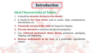 Ideal Characteristics of Tablets
1. It should be attractive having its own identity.
2. It should be free from defects such as cracks, chips, contamination,
discoloration, etc.
3. Chemically and physically stable for long-term integrity.
4. Prevents alteration in chemical and physical properties.
5. Can withstand mechanical shocks during production, packaging,
shipping, and dispensing.
6. Releases medicaments in the body in a predictable, reproducible
manner
Introduction
 