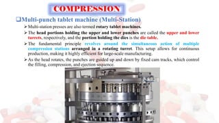 ❑Multi-punch tablet machine (Multi-Station)
➢Multi-station presses are also termed rotary tablet machines.
➢The head portions holding the upper and lower punches are called the upper and lower
turrets, respectively, and the portion holding the dies is the die table.
➢The fundamental principle revolves around the simultaneous action of multiple
compression stations arranged in a rotating turret. This setup allows for continuous
production, making it highly efficient for large-scale manufacturing.
➢As the head rotates, the punches are guided up and down by fixed cam tracks, which control
the filling, compression, and ejection sequence.
COMPRESSION
 