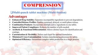 ❑Multi-punch tablet machine (Multi-Station)
Advantages
➢ Enhanced Drug Stability: Separates incompatible ingredients to prevent degradation.
➢ Controlled Release Profiles: Enables sustained, delayed, or multi-phase release.
➢ Combination Products: Incorporates multiple active ingredients in one tablet.
➢ Improved Patient Compliance: Reduces the number of pills needed.
➢ Aesthetic & Functional Differentiation: Allows distinct layers for identification and
coatings.
➢ Customization & Flexibility: Tailors each layer for optimal formulation.
➢ Minimized Cross-Contamination: Isolates manufacturing processes for safety.
➢ Optimized Efficiency: Streamlines complex tablet production in a single process.
COMPRESSION
 