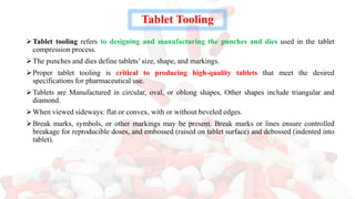 Tablet Tooling
➢Tablet tooling refers to designing and manufacturing the punches and dies used in the tablet
compression process.
➢The punches and dies define tablets’ size, shape, and markings.
➢Proper tablet tooling is critical to producing high-quality tablets that meet the desired
specifications for pharmaceutical use.
➢Tablets are Manufactured in circular, oval, or oblong shapes, Other shapes include triangular and
diamond.
➢When viewed sideways: flat or convex, with or without beveled edges.
➢Break marks, symbols, or other markings may be present. Break marks or lines ensure controlled
breakage for reproducible doses, and embossed (raised on tablet surface) and debossed (indented into
tablet).
 