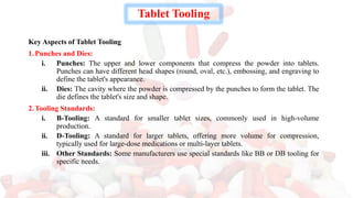 Tablet Tooling
Key Aspects of Tablet Tooling
1.Punches and Dies:
i. Punches: The upper and lower components that compress the powder into tablets.
Punches can have different head shapes (round, oval, etc.), embossing, and engraving to
define the tablet's appearance.
ii. Dies: The cavity where the powder is compressed by the punches to form the tablet. The
die defines the tablet's size and shape.
2.Tooling Standards:
i. B-Tooling: A standard for smaller tablet sizes, commonly used in high-volume
production.
ii. D-Tooling: A standard for larger tablets, offering more volume for compression,
typically used for large-dose medications or multi-layer tablets.
iii. Other Standards: Some manufacturers use special standards like BB or DB tooling for
specific needs.
 