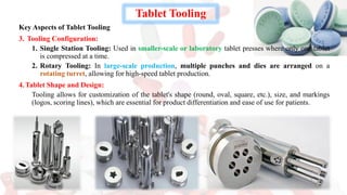 Tablet Tooling
Key Aspects of Tablet Tooling
3. Tooling Configuration:
1. Single Station Tooling: Used in smaller-scale or laboratory tablet presses where only one tablet
is compressed at a time.
2. Rotary Tooling: In large-scale production, multiple punches and dies are arranged on a
rotating turret, allowing for high-speed tablet production.
4.Tablet Shape and Design:
Tooling allows for customization of the tablet's shape (round, oval, square, etc.), size, and markings
(logos, scoring lines), which are essential for product differentiation and ease of use for patients.
 