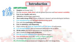 Advantages
1. Simplest oral dosage form.
2. Provide accurate, stable doses with the greatest precision and least content variability
3. Easy to use, handle, and carry.
4. Attractive and pleasing in appearance.
5. Most stable dosage form in terms of physical, chemical, and microbiological attributes.
6. Low manufacturing cost and high manufacturing speed.
7. Easy and cheap packaging and shipping.
8. Easy to administer and Dispensing.
9. Sugar coating can mask the unpleasant taste and odour of medicaments.
10. Less incompatibilities and environmental deterioration due to tablets.
11. Divide tablets into halves and quarters for fractional doses.
12. More suitable for large-scale production.
13. Provide accurate administration of even minute doses.
14. Easy identification due to the variety of shapes and colors.
15. Formulated with special release profile products.
16. Economical due to lowest cost compared to other oral dosage forms.
Introduction
 