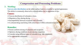 3. Mottling:
Uneven color distribution on the tablet surface leads to a mottled or spotted appearance.
This defect is commonly observed in colored tablets due to migration of dye.
Causes:
➢Uneven distribution of colorants or dyes.
➢Migration of dye during drying.
➢Incompatibility between excipients and colorants.
➢A coloured drug used along with colour-less or white-coloured excipients.
Remedies:
➢Ensure uniform mixing of colorants and excipients.
➢Optimize drying conditions to prevent dye migration.
➢Consider using different types of colorants (e.g., lake pigments).
➢Use appropriate colourants.
Compression and Processing Problems
 