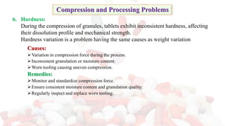 Causes:
➢Variation in compression force during the process.
➢Inconsistent granulation or moisture content.
➢Worn tooling causing uneven compression.
Remedies:
➢Monitor and standardize compression force.
➢Ensure consistent moisture content and granulation quality.
➢Regularly inspect and replace worn tooling.
Compression and Processing Problems
6. Hardness:
During the compression of granules, tablets exhibit inconsistent hardness, affecting
their dissolution profile and mechanical strength.
Hardness variation is a problem having the same causes as weight variation
 