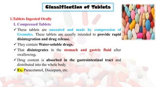 Classification of Tablets
1.Tablets Ingested Orally
I. Compressed Tablets:
✓These tablets are uncoated and made by compression of
Granules. These tablets are usually intended to provide rapid
disintegration and drug release.
✓They contain Water-soluble drugs.
✓That disintegrates in the stomach and gastric fluid after
swallowing.
✓Drug content is absorbed in the gastrointestinal tract and
distributed into the whole body.
✓Ex. Paracetamol, Diazepam, etc.
 