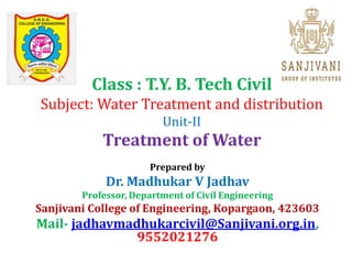 Class : T.Y. B. Tech Civil
Subject: Water Treatment and distribution
Unit-II
Treatment of Water
Prepared by
Dr. Madhukar V Jadhav
Professor, Department of Civil Engineering
Sanjivani College of Engineering, Kopargaon, 423603
Mail- jadhavmadhukarcivil@Sanjivani.org.in,
9552021276
 