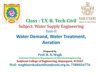 Class : T.Y. B. Tech Civil
Subject: Water Supply Engineering
Unit-II
Water Demand, Water Treatment,
Aeration
Prepared by
Prof. H. N. Wagh
Assistant Professor, Department of Structural Engineering
Sanjivani College of Engineering, Kopargaon, 423603
Mail- waghharshadast@sanjivani.org.in, 7588026776
 
