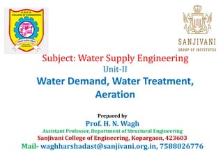 Subject: Water Supply Engineering
Unit-II
Water Demand, Water Treatment,
Aeration
Prepared by
Prof. H. N. Wagh
Assistant Professor, Department of Structural Engineering
Sanjivani College of Engineering, Kopargaon, 423603
Mail- waghharshadast@sanjivani.org.in, 7588026776
 
